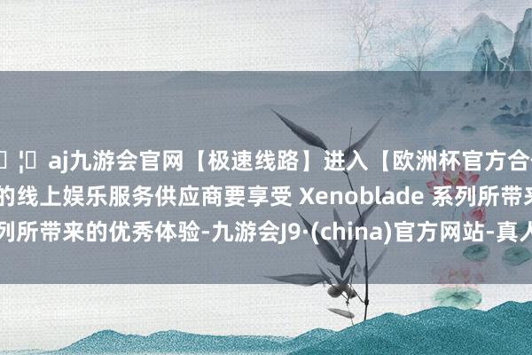 🦄aj九游会官网【极速线路】进入【欧洲杯官方合作网站】华人市场最大的线上娱乐服务供应商要享受 Xenoblade 系列所带来的优秀体验-九游会J9·(china)官方网站-真人游戏第一品牌