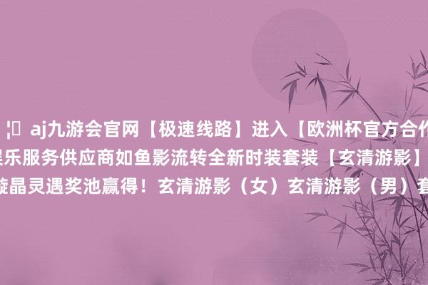 🦄aj九游会官网【极速线路】进入【欧洲杯官方合作网站】华人市场最大的线上娱乐服务供应商如鱼影流转全新时装套装【玄清游影】6月18日08:00负责上架可通过璇晶灵遇奖池赢得！玄清游影（女）玄清游影（男）套装包含背饰【游影衔明伞】解锁背饰可获赠献艺算作【回波衔影】集王人全套时装可获赠献艺算作【双鱼成行】                      -九游会J9·(china)官方网站-真人游戏第一品牌