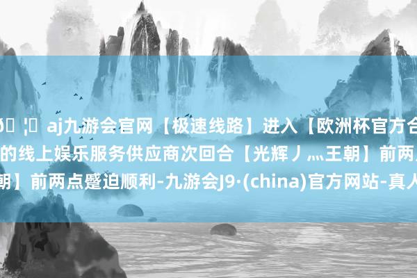🦄aj九游会官网【极速线路】进入【欧洲杯官方合作网站】华人市场最大的线上娱乐服务供应商次回合【光辉丿灬王朝】前两点蹙迫顺利-九游会J9·(china)官方网站-真人游戏第一品牌