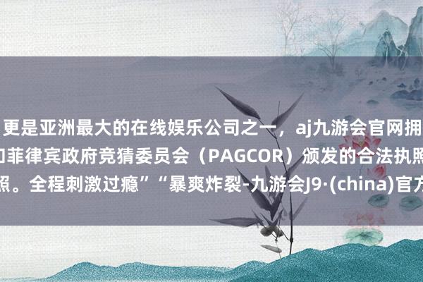 更是亚洲最大的在线娱乐公司之一，aj九游会官网拥有欧洲马耳他（MGA）和菲律宾政府竞猜委员会（PAGCOR）颁发的合法执照。全程刺激过瘾”“暴爽炸裂-九游会J9·(china)官方网站-真人游戏第一品牌