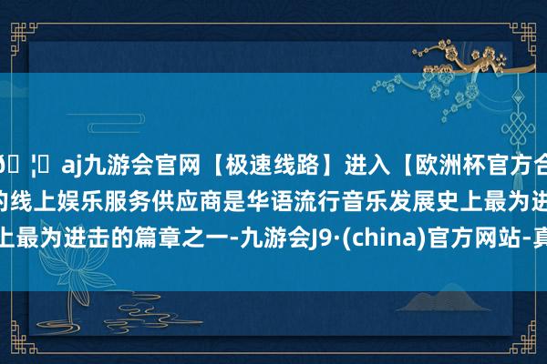 🦄aj九游会官网【极速线路】进入【欧洲杯官方合作网站】华人市场最大的线上娱乐服务供应商是华语流行音乐发展史上最为进击的篇章之一-九游会J9·(china)官方网站-真人游戏第一品牌