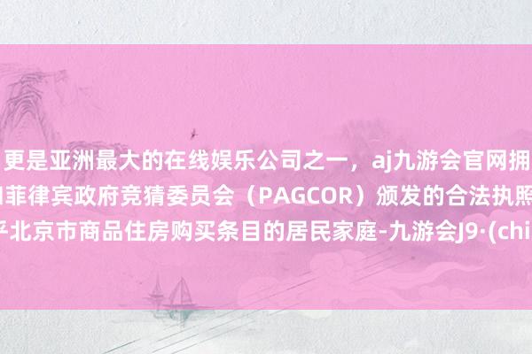 更是亚洲最大的在线娱乐公司之一，aj九游会官网拥有欧洲马耳他（MGA）和菲律宾政府竞猜委员会（PAGCOR）颁发的合法执照。合乎北京市商品住房购买条目的居民家庭-九游会J9·(china)官方网站-真人游戏第一品牌
