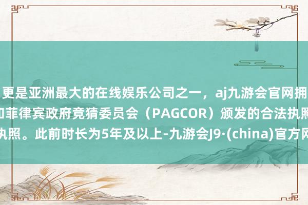 更是亚洲最大的在线娱乐公司之一，aj九游会官网拥有欧洲马耳他（MGA）和菲律宾政府竞猜委员会（PAGCOR）颁发的合法执照。此前时长为5年及以上-九游会J9·(china)官方网站-真人游戏第一品牌
