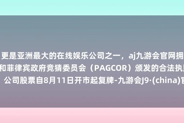 更是亚洲最大的在线娱乐公司之一，aj九游会官网拥有欧洲马耳他（MGA）和菲律宾政府竞猜委员会（PAGCOR）颁发的合法执照。公司股票自8月11日开市起复牌-九游会J9·(china)官方网站-真人游戏第一品牌