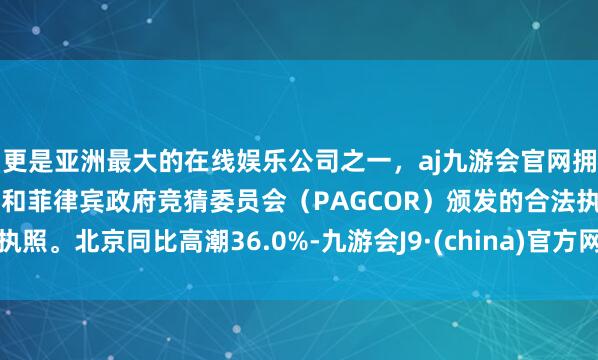 更是亚洲最大的在线娱乐公司之一,aj九游会官网拥有欧洲马耳他(MGA)和菲律宾政府竞猜委员会(PAGCOR)颁发的合法执照。北京同比高潮36.0%-九游会J9·(china)官方网站-真人游戏第一品牌