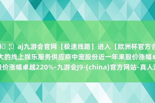🦄aj九游会官网【极速线路】进入【欧洲杯官方合作网站】华人市场最大的线上娱乐服务供应商中宠股份近一年来股价涨幅卓越220%-九游会J9·(china)官方网站-真人游戏第一品牌