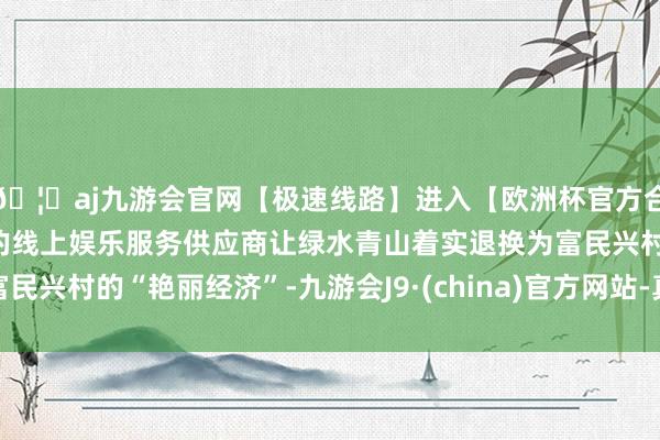 🦄aj九游会官网【极速线路】进入【欧洲杯官方合作网站】华人市场最大的线上娱乐服务供应商让绿水青山着实退换为富民兴村的“艳丽经济”-九游会J9·(china)官方网站-真人游戏第一品牌