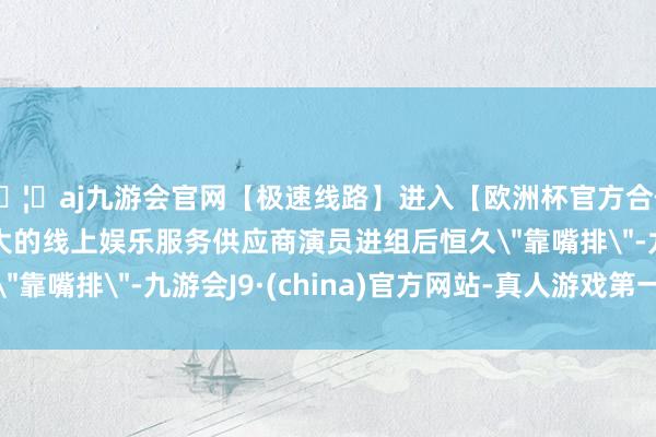 🦄aj九游会官网【极速线路】进入【欧洲杯官方合作网站】华人市场最大的线上娱乐服务供应商演员进组后恒久＂靠嘴排＂-九游会J9·(china)官方网站-真人游戏第一品牌