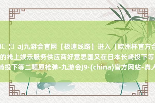 🦄aj九游会官网【极速线路】进入【欧洲杯官方合作网站】华人市场最大的线上娱乐服务供应商好意思国又在日本长崎投下等二颗原枪弹-九游会J9·(china)官方网站-真人游戏第一品牌