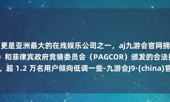 更是亚洲最大的在线娱乐公司之一，aj九游会官网拥有欧洲马耳他（MGA）和菲律宾政府竞猜委员会（PAGCOR）颁发的合法执照。超 1.2 万名用户倾向低调一些-九游会J9·(china)官方网站-真人游戏第一品牌