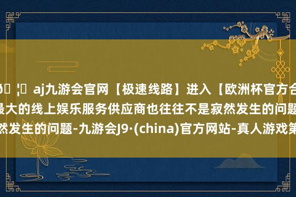 🦄aj九游会官网【极速线路】进入【欧洲杯官方合作网站】华人市场最大的线上娱乐服务供应商也往往不是寂然发生的问题-九游会J9·(china)官方网站-真人游戏第一品牌