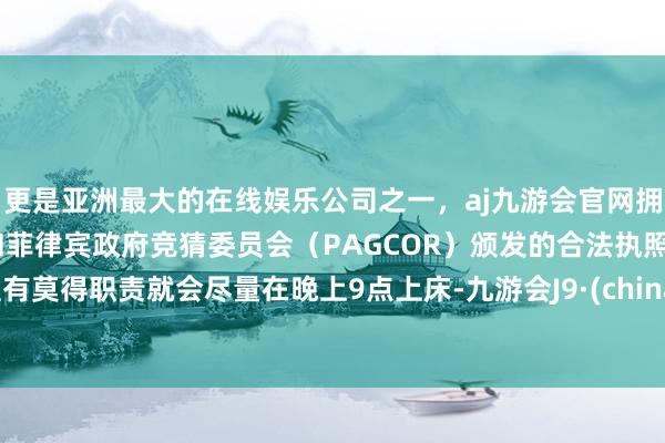 更是亚洲最大的在线娱乐公司之一，aj九游会官网拥有欧洲马耳他（MGA）和菲律宾政府竞猜委员会（PAGCOR）颁发的合法执照。惟有莫得职责就会尽量在晚上9点上床-九游会J9·(china)官方网站-真人游戏第一品牌