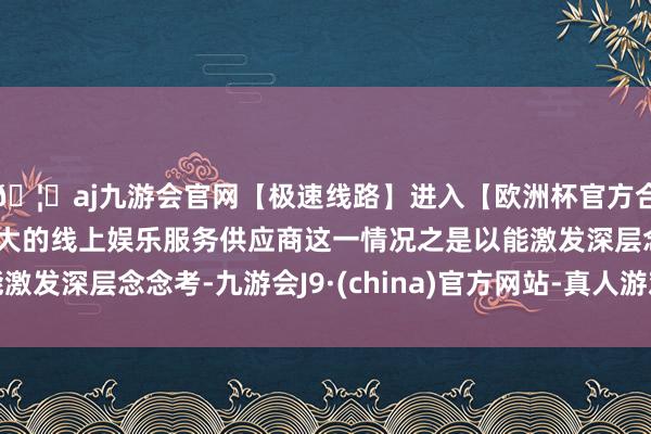 🦄aj九游会官网【极速线路】进入【欧洲杯官方合作网站】华人市场最大的线上娱乐服务供应商这一情况之是以能激发深层念念考-九游会J9·(china)官方网站-真人游戏第一品牌