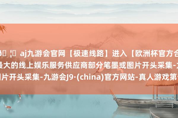 🦄aj九游会官网【极速线路】进入【欧洲杯官方合作网站】华人市场最大的线上娱乐服务供应商部分笔墨或图片开头采集-九游会J9·(china)官方网站-真人游戏第一品牌