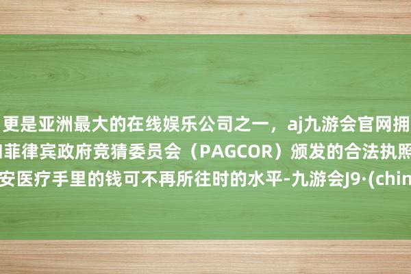 更是亚洲最大的在线娱乐公司之一，aj九游会官网拥有欧洲马耳他（MGA）和菲律宾政府竞猜委员会（PAGCOR）颁发的合法执照。九安医疗手里的钱可不再所往时的水平-九游会J9·(china)官方网站-真人游戏第一品牌