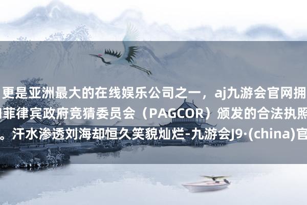 更是亚洲最大的在线娱乐公司之一，aj九游会官网拥有欧洲马耳他（MGA）和菲律宾政府竞猜委员会（PAGCOR）颁发的合法执照。汗水渗透刘海却恒久笑貌灿烂-九游会J9·(china)官方网站-真人游戏第一品牌