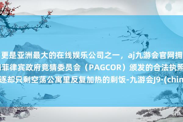 更是亚洲最大的在线娱乐公司之一，aj九游会官网拥有欧洲马耳他（MGA）和菲律宾政府竞猜委员会（PAGCOR）颁发的合法执照。斥逐却只剩空荡公寓里反复加热的剩饭-九游会J9·(china)官方网站-真人游戏第一品牌
