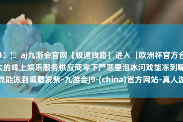 🦄aj九游会官网【极速线路】进入【欧洲杯官方合作网站】华人市场最大的线上娱乐服务供应商零下严寒里泡冰河戏能冻到嘴唇发紫-九游会J9·(china)官方网站-真人游戏第一品牌
