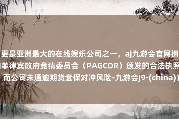 更是亚洲最大的在线娱乐公司之一，aj九游会官网拥有欧洲马耳他（MGA）和菲律宾政府竞猜委员会（PAGCOR）颁发的合法执照。而公司未通逾期货套保对冲风险-九游会J9·(china)官方网站-真人游戏第一品牌