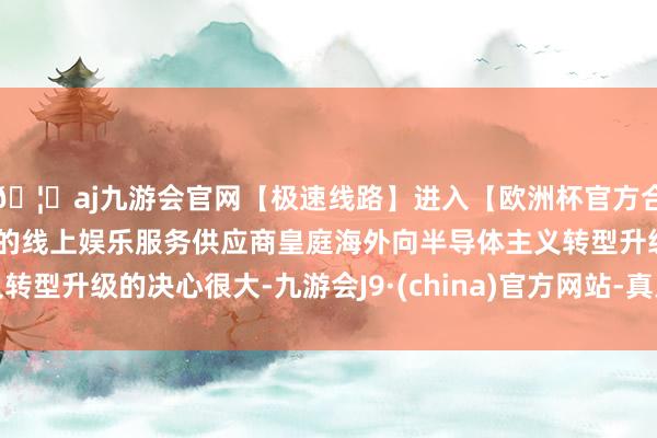 🦄aj九游会官网【极速线路】进入【欧洲杯官方合作网站】华人市场最大的线上娱乐服务供应商皇庭海外向半导体主义转型升级的决心很大-九游会J9·(china)官方网站-真人游戏第一品牌