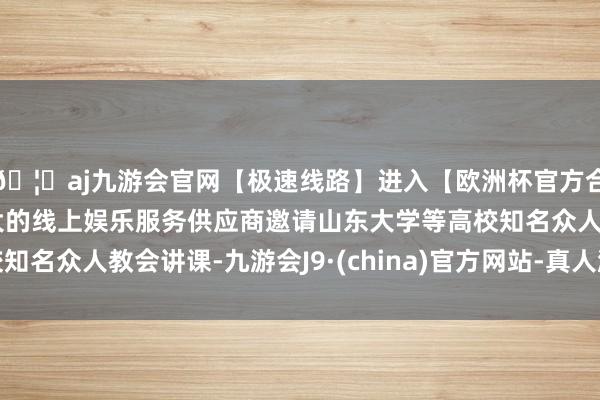 🦄aj九游会官网【极速线路】进入【欧洲杯官方合作网站】华人市场最大的线上娱乐服务供应商邀请山东大学等高校知名众人教会讲课-九游会J9·(china)官方网站-真人游戏第一品牌