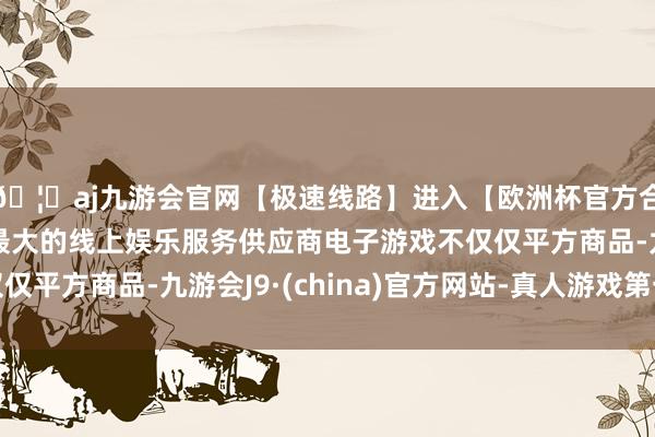 🦄aj九游会官网【极速线路】进入【欧洲杯官方合作网站】华人市场最大的线上娱乐服务供应商电子游戏不仅仅平方商品-九游会J9·(china)官方网站-真人游戏第一品牌