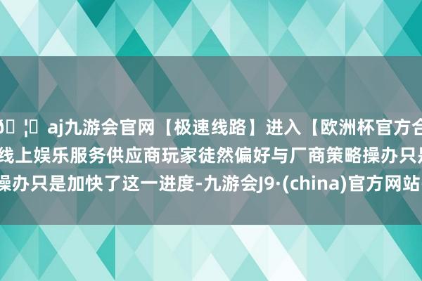 🦄aj九游会官网【极速线路】进入【欧洲杯官方合作网站】华人市场最大的线上娱乐服务供应商玩家徒然偏好与厂商策略操办只是加快了这一进度-九游会J9·(china)官方网站-真人游戏第一品牌