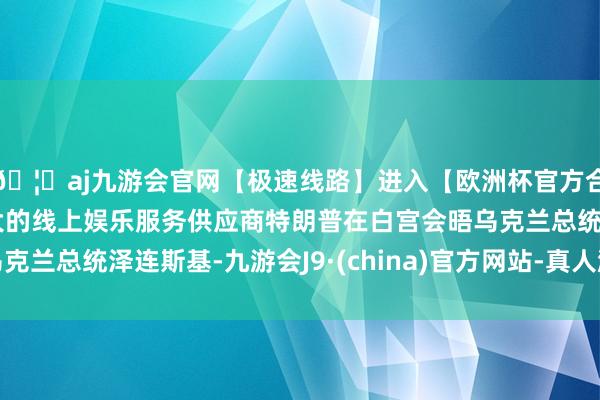 🦄aj九游会官网【极速线路】进入【欧洲杯官方合作网站】华人市场最大的线上娱乐服务供应商特朗普在白宫会晤乌克兰总统泽连斯基-九游会J9·(china)官方网站-真人游戏第一品牌