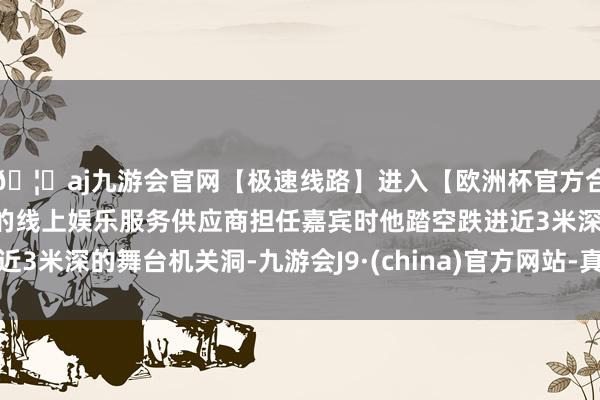 🦄aj九游会官网【极速线路】进入【欧洲杯官方合作网站】华人市场最大的线上娱乐服务供应商担任嘉宾时他踏空跌进近3米深的舞台机关洞-九游会J9·(china)官方网站-真人游戏第一品牌