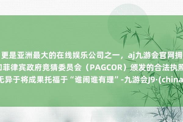 更是亚洲最大的在线娱乐公司之一，aj九游会官网拥有欧洲马耳他（MGA）和菲律宾政府竞猜委员会（PAGCOR）颁发的合法执照。无异于将成果托福于“谁闹谁有理”-九游会J9·(china)官方网站-真人游戏第一品牌