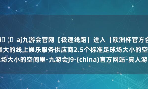 🦄aj九游会官网【极速线路】进入【欧洲杯官方合作网站】华人市场最大的线上娱乐服务供应商2.5个标准足球场大小的空间里-九游会J9·(china)官方网站-真人游戏第一品牌