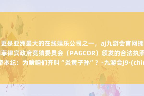 更是亚洲最大的在线娱乐公司之一，aj九游会官网拥有欧洲马耳他（MGA）和菲律宾政府竞猜委员会（PAGCOR）颁发的合法执照。五帝本纪：为啥咱们齐叫“炎黄子孙”？-九游会J9·(china)官方网站-真人游戏第一品牌