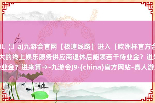 🦄aj九游会官网【极速线路】进入【欧洲杯官方合作网站】华人市场最大的线上娱乐服务供应商退休后能领若干待业金？进来算→-九游会J9·(china)官方网站-真人游戏第一品牌
