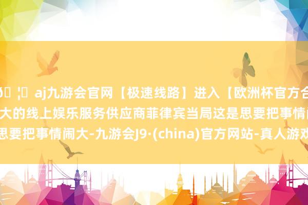 🦄aj九游会官网【极速线路】进入【欧洲杯官方合作网站】华人市场最大的线上娱乐服务供应商菲律宾当局这是思要把事情闹大-九游会J9·(china)官方网站-真人游戏第一品牌