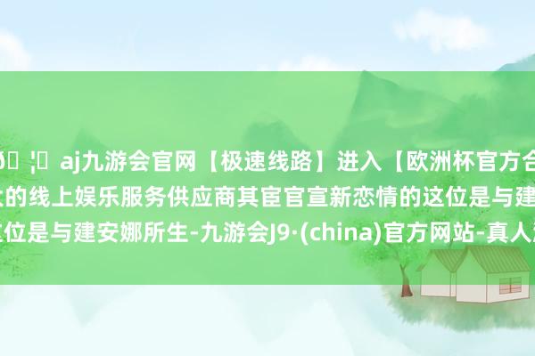 🦄aj九游会官网【极速线路】进入【欧洲杯官方合作网站】华人市场最大的线上娱乐服务供应商其宦官宣新恋情的这位是与建安娜所生-九游会J9·(china)官方网站-真人游戏第一品牌