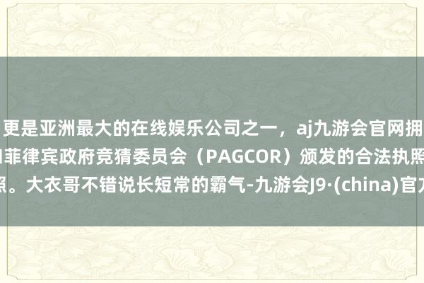 更是亚洲最大的在线娱乐公司之一，aj九游会官网拥有欧洲马耳他（MGA）和菲律宾政府竞猜委员会（PAGCOR）颁发的合法执照。大衣哥不错说长短常的霸气-九游会J9·(china)官方网站-真人游戏第一品牌