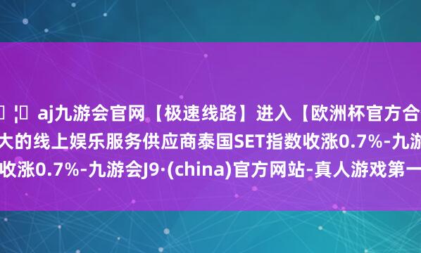 🦄aj九游会官网【极速线路】进入【欧洲杯官方合作网站】华人市场最大的线上娱乐服务供应商泰国SET指数收涨0.7%-九游会J9·(china)官方网站-真人游戏第一品牌