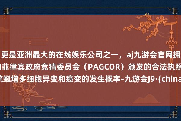 更是亚洲最大的在线娱乐公司之一，aj九游会官网拥有欧洲马耳他（MGA）和菲律宾政府竞猜委员会（PAGCOR）颁发的合法执照。蜿蜒增多细胞异变和癌变的发生概率-九游会J9·(china)官方网站-真人游戏第一品牌