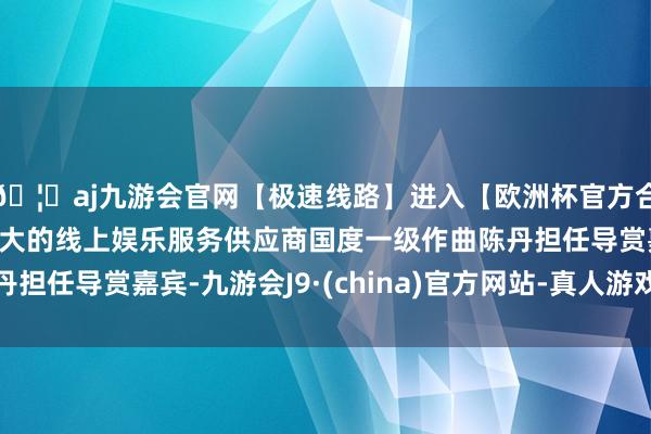 🦄aj九游会官网【极速线路】进入【欧洲杯官方合作网站】华人市场最大的线上娱乐服务供应商国度一级作曲陈丹担任导赏嘉宾-九游会J9·(china)官方网站-真人游戏第一品牌