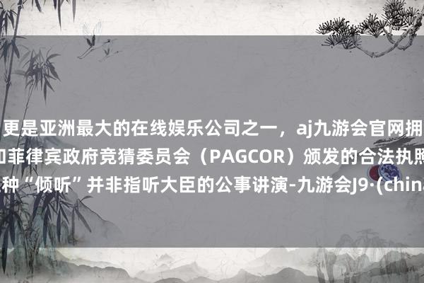 更是亚洲最大的在线娱乐公司之一，aj九游会官网拥有欧洲马耳他（MGA）和菲律宾政府竞猜委员会（PAGCOR）颁发的合法执照。这种“倾听”并非指听大臣的公事讲演-九游会J9·(china)官方网站-真人游戏第一品牌