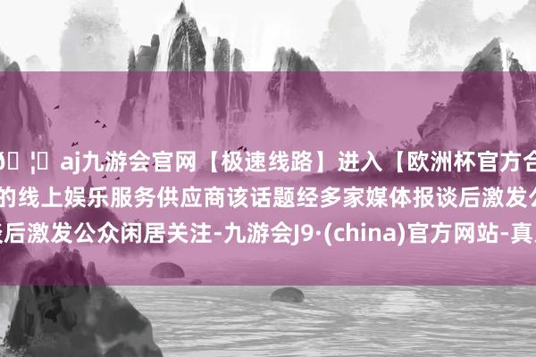 🦄aj九游会官网【极速线路】进入【欧洲杯官方合作网站】华人市场最大的线上娱乐服务供应商该话题经多家媒体报谈后激发公众闲居关注-九游会J9·(china)官方网站-真人游戏第一品牌