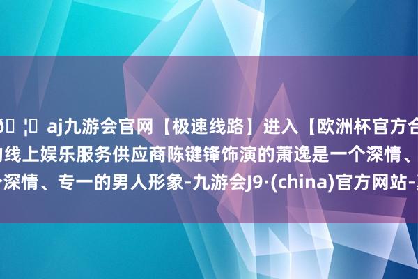 🦄aj九游会官网【极速线路】进入【欧洲杯官方合作网站】华人市场最大的线上娱乐服务供应商陈键锋饰演的萧逸是一个深情、专一的男人形象-九游会J9·(china)官方网站-真人游戏第一品牌