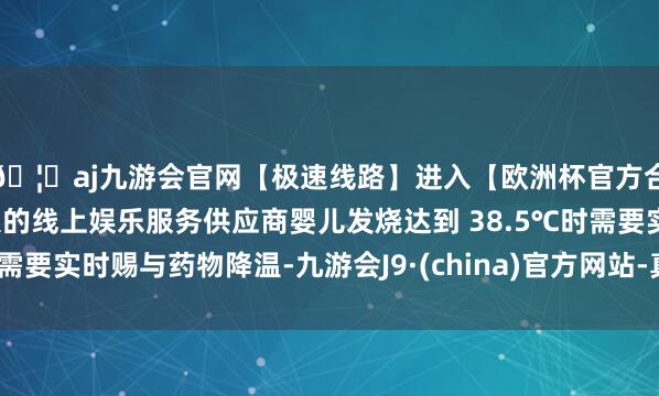 🦄aj九游会官网【极速线路】进入【欧洲杯官方合作网站】华人市场最大的线上娱乐服务供应商婴儿发烧达到 38.5℃时需要实时赐与药物降温-九游会J9·(china)官方网站-真人游戏第一品牌