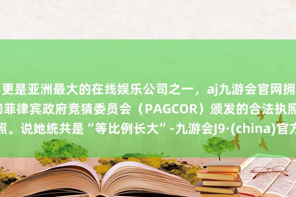更是亚洲最大的在线娱乐公司之一，aj九游会官网拥有欧洲马耳他（MGA）和菲律宾政府竞猜委员会（PAGCOR）颁发的合法执照。说她统共是“等比例长大”-九游会J9·(china)官方网站-真人游戏第一品牌
