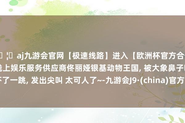 🦄aj九游会官网【极速线路】进入【欧洲杯官方合作网站】华人市场最大的线上娱乐服务供应商佟丽娅银基动物王国, 被大象鼻子吓了一跳, 发出尖叫 太可人了~-九游会J9·(china)官方网站-真人游戏第一品牌