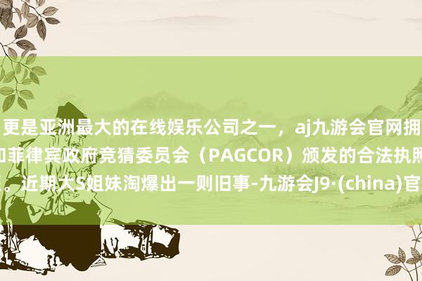 更是亚洲最大的在线娱乐公司之一，aj九游会官网拥有欧洲马耳他（MGA）和菲律宾政府竞猜委员会（PAGCOR）颁发的合法执照。近期大S姐妹淘爆出一则旧事-九游会J9·(china)官方网站-真人游戏第一品牌