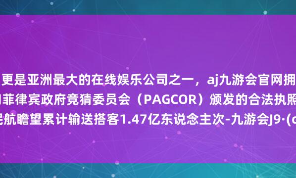 更是亚洲最大的在线娱乐公司之一，aj九游会官网拥有欧洲马耳他（MGA）和菲律宾政府竞猜委员会（PAGCOR）颁发的合法执照。宇宙民航瞻望累计输送搭客1.47亿东说念主次-九游会J9·(china)官方网站-真人游戏第一品牌
