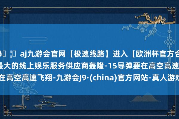 🦄aj九游会官网【极速线路】进入【欧洲杯官方合作网站】华人市场最大的线上娱乐服务供应商轰隆-15导弹要在高空高速飞翔-九游会J9·(china)官方网站-真人游戏第一品牌