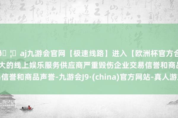 🦄aj九游会官网【极速线路】进入【欧洲杯官方合作网站】华人市场最大的线上娱乐服务供应商严重毁伤企业交易信誉和商品声誉-九游会J9·(china)官方网站-真人游戏第一品牌