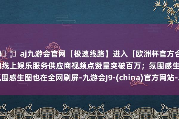 🦄aj九游会官网【极速线路】进入【欧洲杯官方合作网站】华人市场最大的线上娱乐服务供应商视频点赞量突破百万；氛围感生图也在全网刷屏-九游会J9·(china)官方网站-真人游戏第一品牌